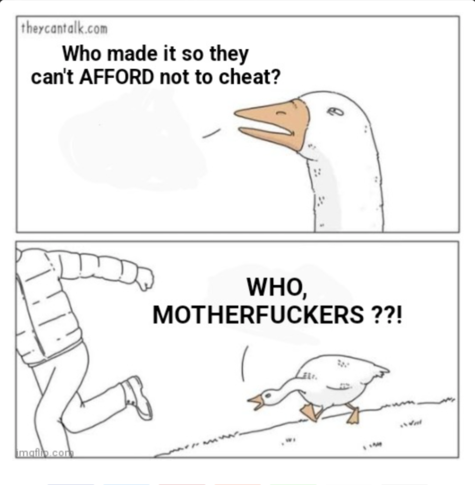 Angry goose même. Top panel: "Who made it so they can't AFFORD not to cheat?"
Bottom panel: "WHO, MOTHERFUCKERS??!"