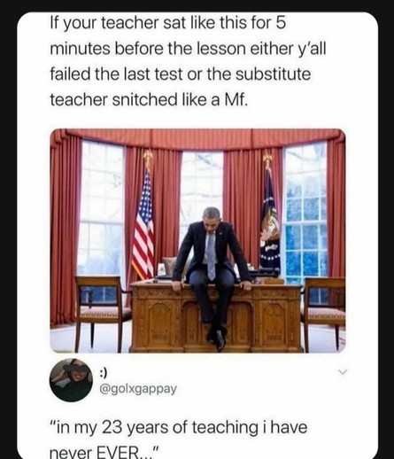 Snip from social media: a picture of Obama sitting atop the oval office desk, hunched, hands holding the corner of the desk, legs dangling crossed.
Caption: "If your teacher sat like this for 5 minutes before the lesson, either y'all failed the last test or the substitute teacher snitched like a mf."
First comment "in my 23 years of teaching I have never EVER..."